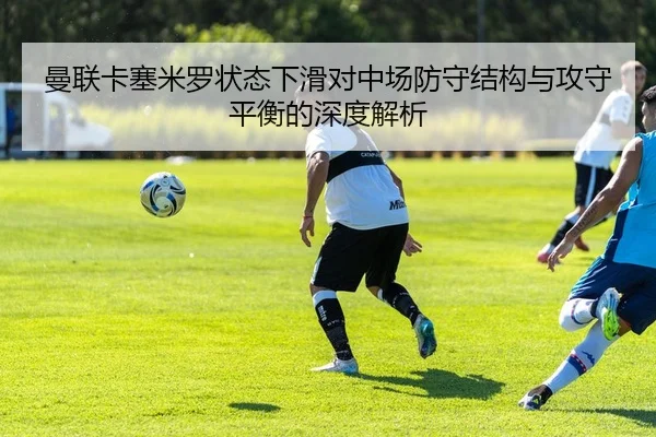 曼联卡塞米罗状态下滑对中场防守结构与攻守平衡的深度解析
